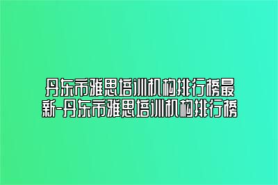 丹东市雅思培训机构排行榜最新-丹东市雅思培训机构排行榜