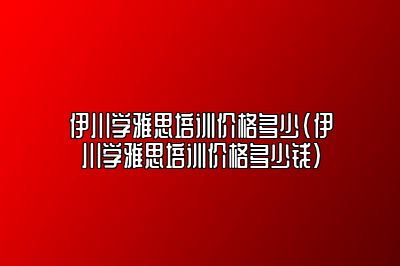 伊川学雅思培训价格多少(伊川学雅思培训价格多少钱)