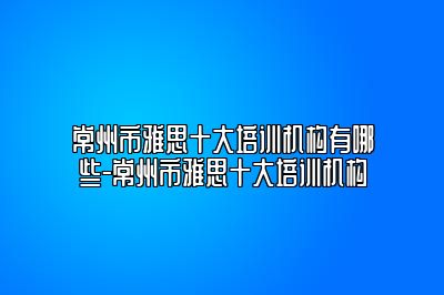 常州市雅思十大培训机构有哪些-常州市雅思十大培训机构