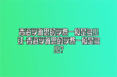 青海学雅思的学费一般是多少钱-青海学雅思的学费一般是多少？