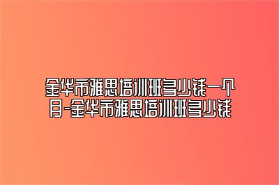 金华市雅思培训班多少钱一个月-金华市雅思培训班多少钱
