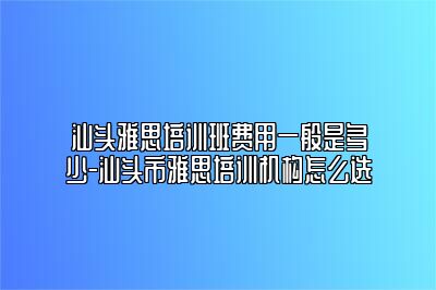 汕头雅思培训班费用一般是多少-汕头市雅思培训机构怎么选