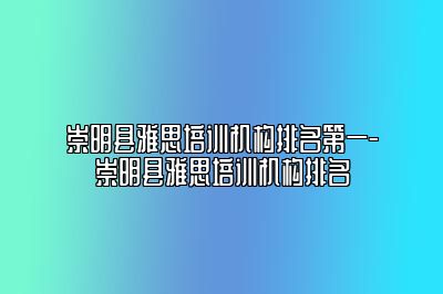 崇明县雅思培训机构排名第一-崇明县雅思培训机构排名