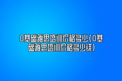 0基础雅思培训价格多少(0基础雅思培训价格多少钱)