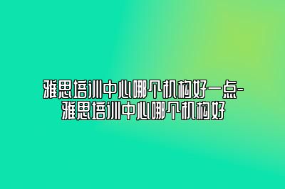 雅思培训中心哪个机构好一点-雅思培训中心哪个机构好