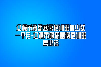 辽源市雅思寒假培训班多少钱一个月-辽源市雅思寒假培训班多少钱