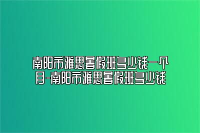 南阳市雅思暑假班多少钱一个月-南阳市雅思暑假班多少钱