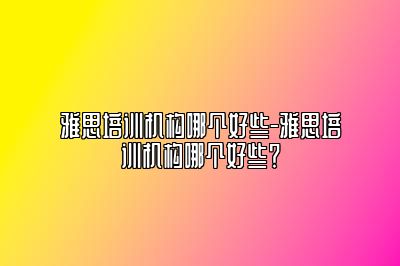 雅思培训机构哪个好些-雅思培训机构哪个好些？