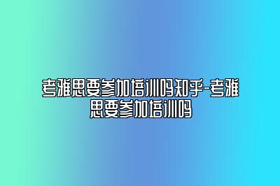 考雅思要参加培训吗知乎-考雅思要参加培训吗