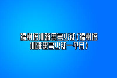 福州培训雅思多少钱(福州培训雅思多少钱一个月)