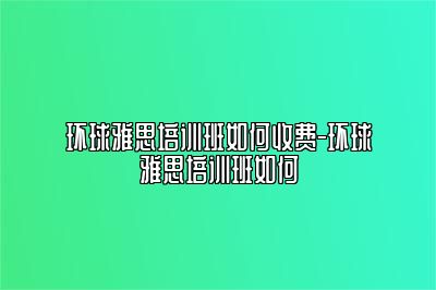 环球雅思培训班如何收费-环球雅思培训班如何