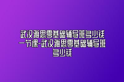 武汉雅思零基础辅导班多少钱一节课-武汉雅思零基础辅导班多少钱