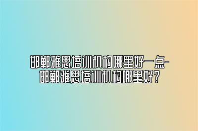 邯郸雅思培训机构哪里好一点-邯郸雅思培训机构哪里好？