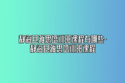 静海县雅思培训班课程有哪些-静海县雅思培训班课程