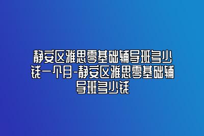 静安区雅思零基础辅导班多少钱一个月-静安区雅思零基础辅导班多少钱