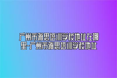 广州市雅思培训学校地址在哪里-广州市雅思培训学校地址