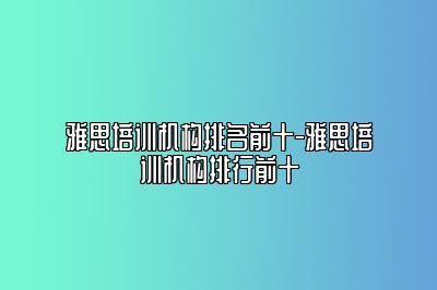 雅思培训机构排名前十-雅思培训机构排行前十