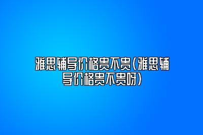 雅思辅导价格贵不贵(雅思辅导价格贵不贵呀)