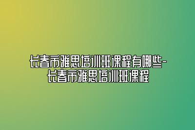 长春市雅思培训班课程有哪些-长春市雅思培训班课程