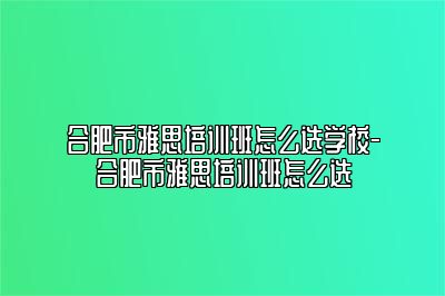 合肥市雅思培训班怎么选学校-合肥市雅思培训班怎么选