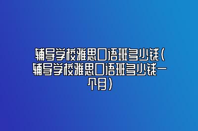 辅导学校雅思口语班多少钱(辅导学校雅思口语班多少钱一个月)