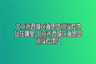 北京市西城区雅思培训学校地址在哪里-北京市西城区雅思培训学校地址