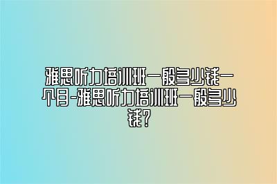 雅思听力培训班一般多少钱一个月-雅思听力培训班一般多少钱？