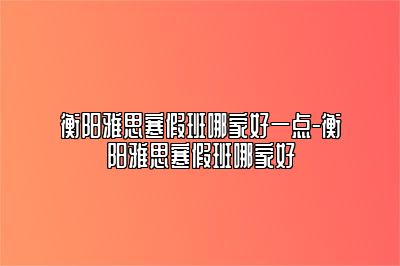 衡阳雅思寒假班哪家好一点-衡阳雅思寒假班哪家好