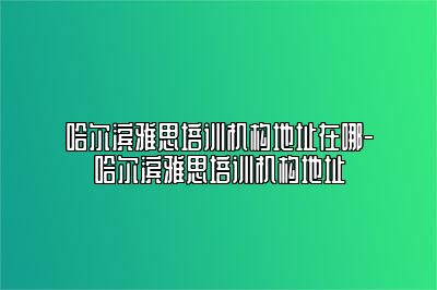 哈尔滨雅思培训机构地址在哪-哈尔滨雅思培训机构地址