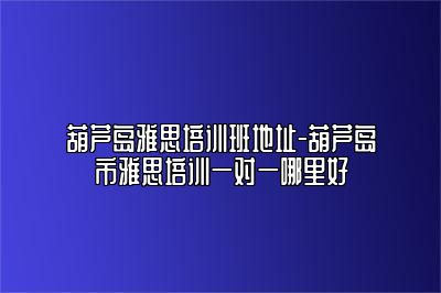 葫芦岛雅思培训班地址-葫芦岛市雅思培训一对一哪里好