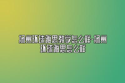 扬州环球雅思教学怎么样-扬州环球雅思怎么样