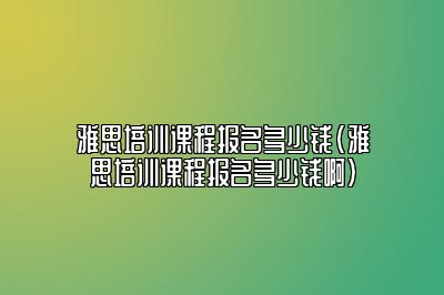 雅思培训课程报名多少钱(雅思培训课程报名多少钱啊)