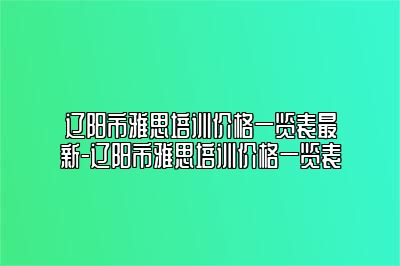 辽阳市雅思培训价格一览表最新-辽阳市雅思培训价格一览表