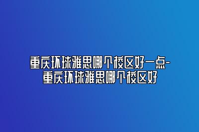 重庆环球雅思哪个校区好一点-重庆环球雅思哪个校区好