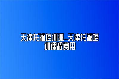 天津托福培训班_天津托福培训课程费用