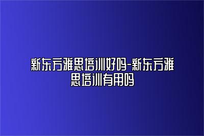 新东方雅思培训好吗-新东方雅思培训有用吗