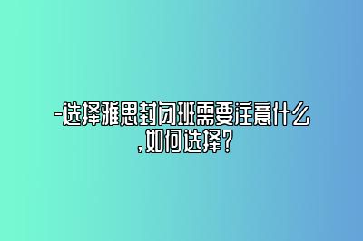 -选择雅思封闭班需要注意什么，如何选择？