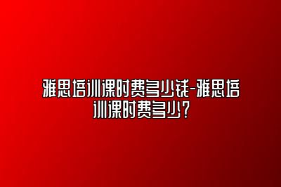 雅思培训课时费多少钱-雅思培训课时费多少？