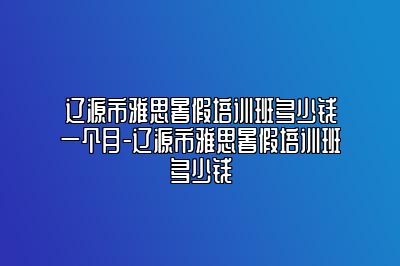 辽源市雅思暑假培训班多少钱一个月-辽源市雅思暑假培训班多少钱