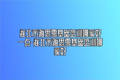 淮北市雅思零基础培训哪家好一点-淮北市雅思零基础培训哪家好