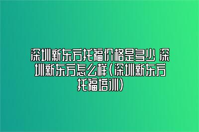 深圳新东方托福价格是多少 深圳新东方怎么样(深圳新东方托福培训)