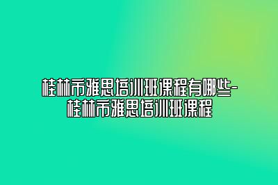 桂林市雅思培训班课程有哪些-桂林市雅思培训班课程