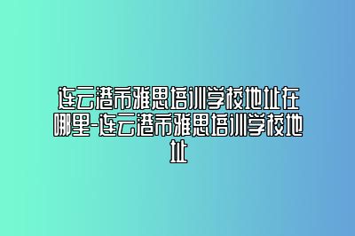 连云港市雅思培训学校地址在哪里-连云港市雅思培训学校地址