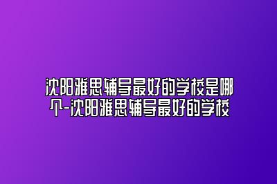 沈阳雅思辅导最好的学校是哪个-沈阳雅思辅导最好的学校