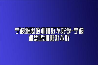 宁波雅思培训班好不好学-宁波雅思培训班好不好