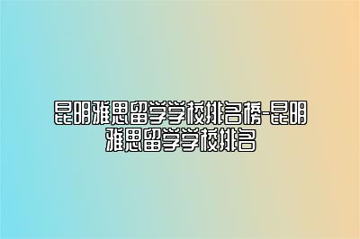 昆明雅思留学学校排名榜-昆明雅思留学学校排名