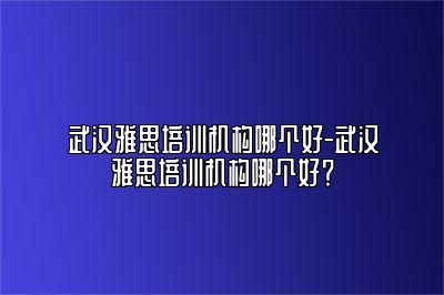 武汉雅思培训机构哪个好-武汉雅思培训机构哪个好？