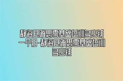 静海县雅思零基础培训多少钱一个月-静海县雅思零基础培训多少钱
