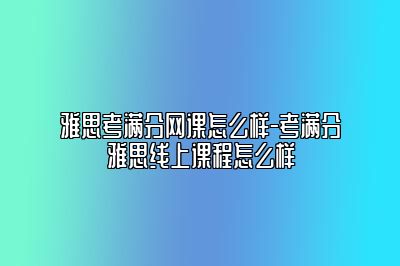 雅思考满分网课怎么样-考满分雅思线上课程怎么样