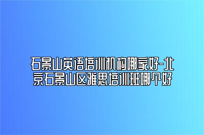石景山英语培训机构哪家好-北京石景山区雅思培训班哪个好